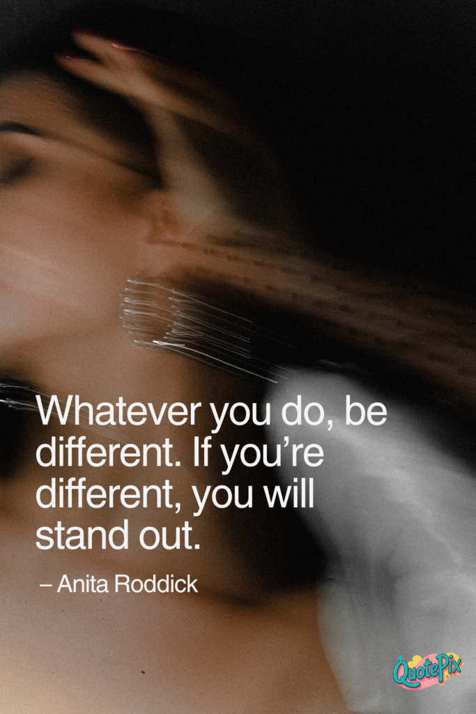 Whatever you do, be different. If you’re different, you will stand out.