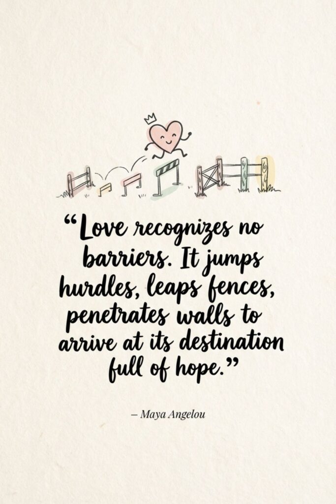 Love recognizes no barriers. It jumps hurdles, leaps fences, penetrates walls to arrive at its destination full of hope. – Maya Angelou