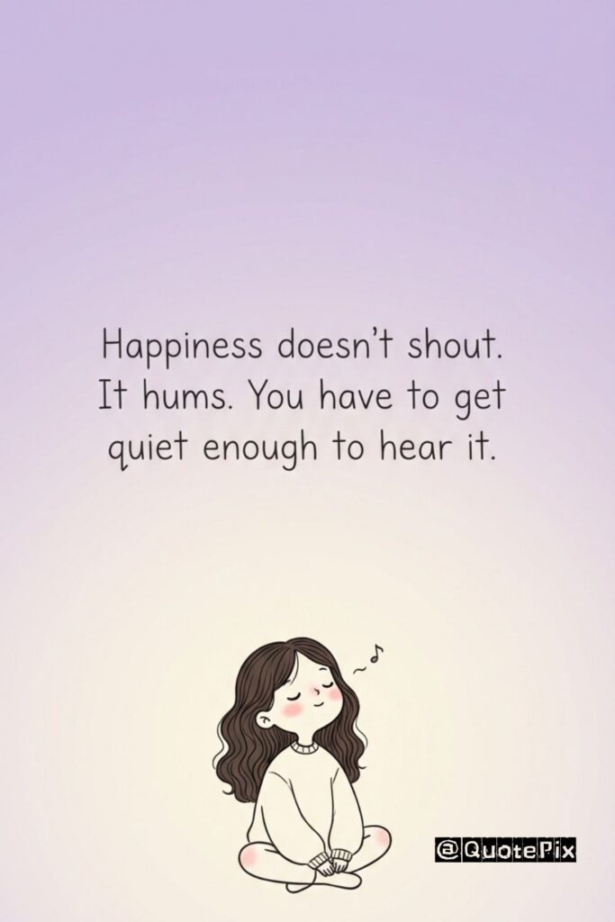 Happiness doesn't shout. It hums. You have to get quiet enough to hear it