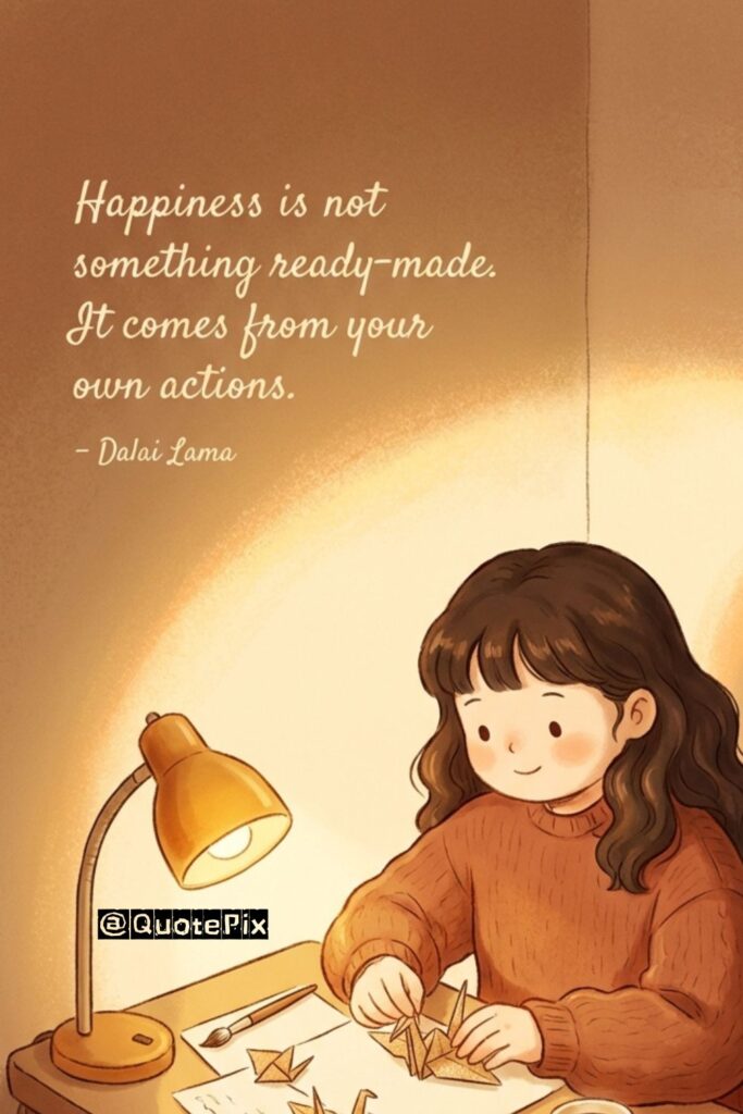 Happiness is not something ready-made. It comes from your own actions. – Dalai Lama
